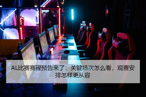 AL比赛赛程预告来了：关键场次怎么看，观赛安排怎样更从容